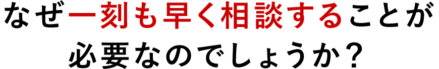 なぜ一刻も早く相談することが必要なのでしょうか？