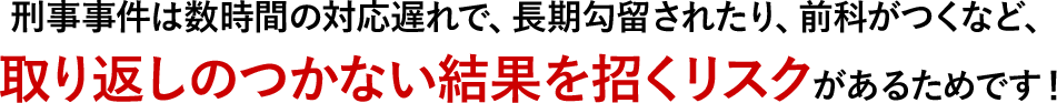 刑事事件は数時間の対応遅れで、長期勾留されたり、前科がつくなど、取り返しのつかない結果を招くリスクがあるためです！