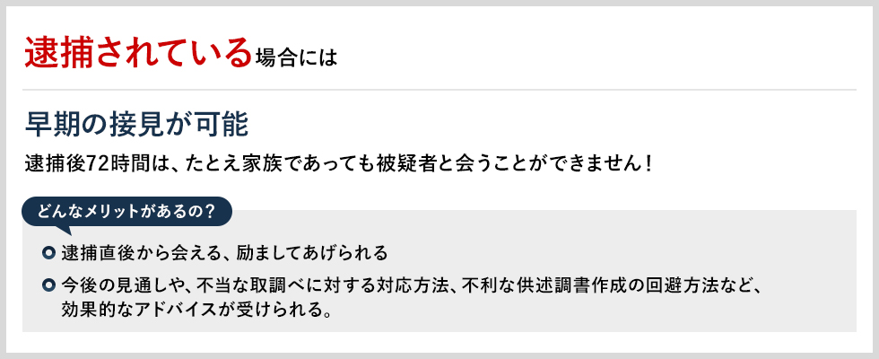 逮捕されている場合には 早期の接見が可能 逮捕後72時間は、たとえ家族であっても被疑者と会うことができません！ どんなメリットがあるの？ 逮捕直後から会える、励ましてあげられる 今後の見通しや、不当な取調べに対する対応方法、不利な供述調書作成の回避方法など、効果的なアドバイスが受けられる。