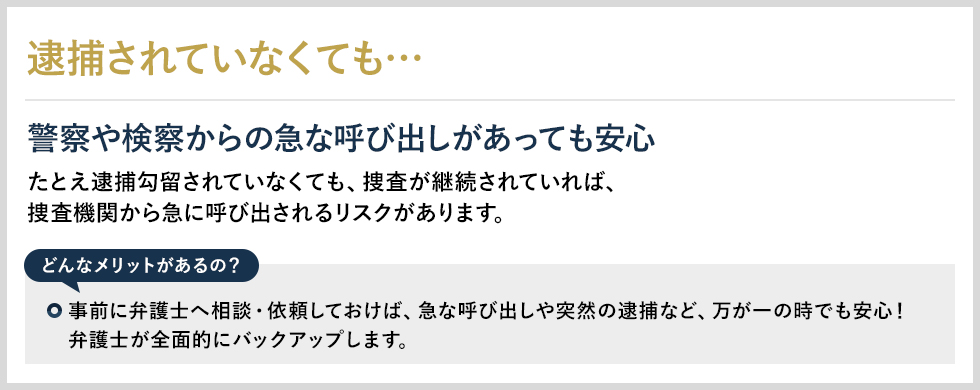 逮捕されていなくても… 警察や検察からの急な呼び出しがあっても安心 たとえ逮捕勾留されていなくても、捜査が継続されていれば、捜査機関から急に呼び出されるリスクがあります。 どんなメリットがあるの？ 事前に弁護士へ相談・依頼しておけば、急な呼び出しや突然の逮捕など、万が一の時でも安心！弁護士が全面的にバックアップします。