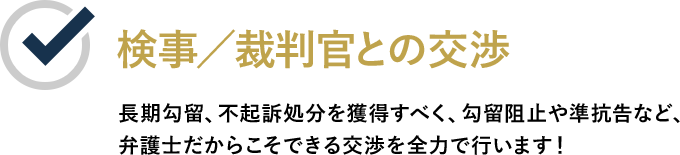 検事／裁判官との交渉 長期勾留、不起訴処分を獲得すべく、勾留阻止や準抗告など、弁護士だからこそできる交渉を全力で行います！