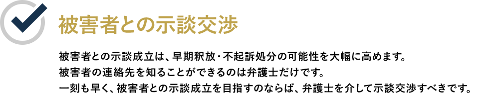 被害者との示談交渉 被害者との顧客満足度95%の実績 被害者との示談成立は、早期釈放・不起訴処分の可能性を大幅に高めます。 被害者の連絡先を知ることができるのは弁護士だけです。 一刻も早く、被害者との示談成立を目指すのならば、弁護士を介して示談交渉すべきです。