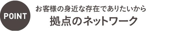 POINT：お客様の身近な存在でありたいから19拠点のネットワーク