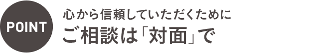 POINT：心から信頼していただくためにご相談は「対面」で