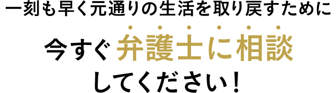 一刻も早く元通りの生活を取り戻すために今すぐ弁護士に相談してください！