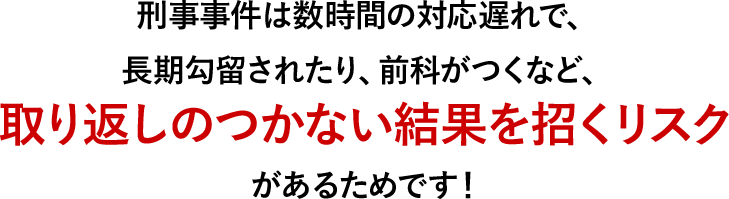 刑事事件は数時間の対応遅れで、長期勾留されたり、前科がつくなど、取り返しのつかない結果を招くリスクがあるためです！