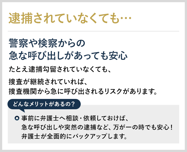 逮捕されていなくても… 警察や検察からの急な呼び出しがあっても安心 たとえ逮捕勾留されていなくても、捜査が継続されていれば、捜査機関から急に呼び出されるリスクがあります。 どんなメリットがあるの？ 事前に弁護士へ相談・依頼しておけば、急な呼び出しや突然の逮捕など、万が一の時でも安心！弁護士が全面的にバックアップします。