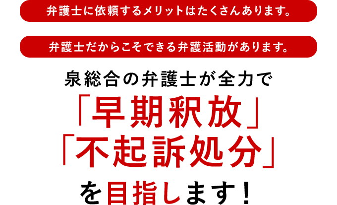 弁護士に依頼するメリットはたくさんあります。 弁護士だからこそできる弁護活動があります。 泉総合の弁護士が全力で「早期釈放」「不起訴処分」を目指します！