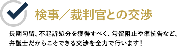 検事／裁判官との交渉 長期勾留、不起訴処分を獲得すべく、勾留阻止や準抗告など、弁護士だからこそできる交渉を全力で行います！